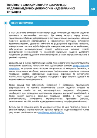 68
У ПМГ-2023 було включено пакет послуг щодо готовності до надання медичної
допомоги в надзвичайних ситуаціях. До пакету входить, серед іншого,
проведення необхідних лабораторних та інструментальних досліджень, надання
медичної допомоги постраждалим у надзвичайних ситуаціях, включаючи
травми/політравми, ураження хімічного та радіаційного характеру, отруєння,
захворювання та стани, та/або інфекційні захворювання, своєчасне знеболення,
забезпечення медикаментозної терапії, забезпечення кисневої терапії,
респіраторної (неінвазивної та інвазивної) підтримки, надання допомоги
пацієнтам в умовах відділення інтенсивної терапії, а також харчування пацієнтів в
умовах стаціонару.
Зауважте, що в межах госпіталізації заклад має забезпечити пацієнта/пацієнтку
лікарськими засобами, постачання яких здійснюється шляхом централізованих
закупівель, за рахунок інших програм центрального та місцевого бюджетів, а
також лікарськими засобами, визначеними Національним переліком основних
лікарських засобів, необхідними медичними виробами та витратними
матеріалами відповідно до галузевих стандартів у сфері охорони здоров’я та
медико-технологічних документів.
Також заклад має забезпечити зберігання у складських приміщеннях
заброньованого та постійно оновлюваного запасу медичних виробів та
допоміжних засобів до них, високовартісного медичного обладнання,
необхідного для проведення оперативних втручань, екстреної іммобілізації, а
також запасу критично важливих лікарських засобів, в тому числі
знеболювальних, антибіотиків, імунобіологічних препаратів (вакцин),
антисептичних засобів, засобів індивідуального захисту тощо (медичний кошик).
Детальніше зі специфікаціями та умовами закупівлі за цим пакетом, а також з
обсягом послуг за іншими пакетами в рамках програми медичних гарантій у 2023
році можна ознайомитися на офіційному вебсайті НСЗУ .
ГОТОВНІСТЬ ЗАКЛАДУ ОХОРОНИ ЗДОРОВ’Я ДО
НАДАННЯ МЕДИЧНОЇ ДОПОМОГИ В НАДЗВИЧАЙНИХ
СИТУАЦІЯХ
ОБСЯГ ДОПОМОГИ
 