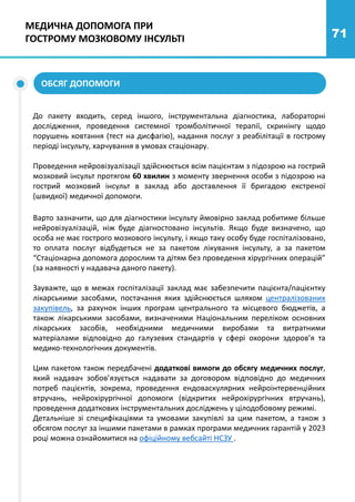 71
МЕДИЧНА ДОПОМОГА ПРИ
ГОСТРОМУ МОЗКОВОМУ ІНСУЛЬТІ
До пакету входить, серед іншого, інструментальна діагностика, лабораторні
дослідження, проведення системної тромболітичної терапії, скринінгу щодо
порушень ковтання (тест на дисфагію), надання послуг з реабілітації в гострому
періоді інсульту, харчування в умовах стаціонару.
Проведення нейровізуалізації здійснюється всім пацієнтам з підозрою на гострий
мозковий інсульт протягом 60 хвилин з моменту звернення особи з підозрою на
гострий мозковий інсульт в заклад або доставлення її бригадою екстреної
(швидкої) медичної допомоги.
Варто зазначити, що для діагностики інсульту ймовірно заклад робитиме більше
нейровізуалізацій, ніж буде діагностовано інсультів. Якщо буде визначено, що
особа не має гострого мозкового інсульту, і якщо таку особу буде госпіталізовано,
то оплата послуг відбудеться не за пакетом лікування інсульту, а за пакетом
“Стаціонарна допомога дорослим та дітям без проведення хірургічних операцій”
(за наявності у надавача даного пакету).
Зауважте, що в межах госпіталізації заклад має забезпечити пацієнта/пацієнтку
лікарськими засобами, постачання яких здійснюється шляхом централізованих
закупівель, за рахунок інших програм центрального та місцевого бюджетів, а
також лікарськими засобами, визначеними Національним переліком основних
лікарських засобів, необхідними медичними виробами та витратними
матеріалами відповідно до галузевих стандартів у сфері охорони здоров’я та
медико-технологічних документів.
Цим пакетом також передбачені додаткові вимоги до обсягу медичних послуг,
який надавач зобов’язується надавати за договором відповідно до медичних
потреб пацієнтів, зокрема, проведення ендоваскулярних нейроінтервенційних
втручань, нейрохірургічної допомоги (відкритих нейрохірургічних втручань),
проведення додаткових інструментальних досліджень у цілодобовому режимі.
Детальніше зі специфікаціями та умовами закупівлі за цим пакетом, а також з
обсягом послуг за іншими пакетами в рамках програми медичних гарантій у 2023
році можна ознайомитися на офіційному вебсайті НСЗУ .
ОБСЯГ ДОПОМОГИ
 