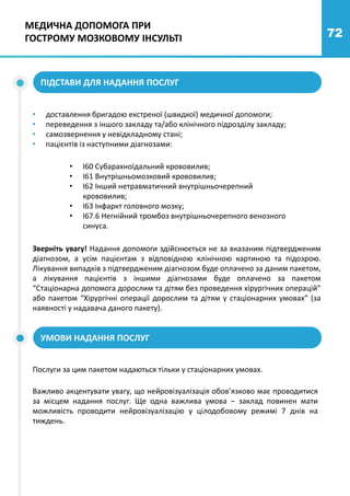 72
ПІДСТАВИ ДЛЯ НАДАННЯ ПОСЛУГ
• доставлення бригадою екстреної (швидкої) медичної допомоги;
• переведення з іншого закладу та/або клінічного підрозділу закладу;
• самозвернення у невідкладному стані;
• пацієнтів із наступними діагнозами:
• І60 Субарахноїдальний крововилив;
• І61 Внутрішньомозковий крововилив;
• І62 Інший нетравматичний внутрішньочерепний
крововилив;
• I63 Інфаркт головного мозку;
• I67.6 Негнійний тромбоз внутрішньочерепного венозного
синуса.
Зверніть увагу! Надання допомоги здійснюється не за вказаним підтвердженим
діагнозом, а усім пацієнтам з відповідною клінічною картиною та підозрою.
Лікування випадків з підтвердженим діагнозом буде оплачено за даним пакетом,
а лікування пацієнтів з іншими діагнозами буде оплачено за пакетом
“Стаціонарна допомога дорослим та дітям без проведення хірургічних операцій”
або пакетом “Хірургічні операції дорослим та дітям у стаціонарних умовах” (за
наявності у надавача даного пакету).
УМОВИ НАДАННЯ ПОСЛУГ
Послуги за цим пакетом надаються тільки у стаціонарних умовах.
Важливо акцентувати увагу, що нейровізуалізація обов’язково має проводитися
за місцем надання послуг. Ще одна важлива умова – заклад повинен мати
можливість проводити нейровізуалізацію у цілодобовому режимі 7 днів на
тиждень.
МЕДИЧНА ДОПОМОГА ПРИ
ГОСТРОМУ МОЗКОВОМУ ІНСУЛЬТІ
 