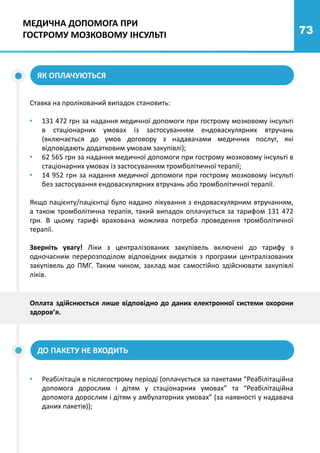 73
ЯК ОПЛАЧУЮТЬСЯ
Ставка на пролікований випадок становить:
• 131 472 грн за надання медичної допомоги при гострому мозковому інсульті
в стаціонарних умовах із застосуванням ендоваскулярних втручань
(включається до умов договору з надавачами медичних послуг, які
відповідають додатковим умовам закупівлі);
• 62 565 грн за надання медичної допомоги при гострому мозковому інсульті в
стаціонарних умовах із застосуванням тромболітичної терапії;
• 14 952 грн за надання медичної допомоги при гострому мозковому інсульті
без застосування ендоваскулярних втручань або тромболітичної терапії.
Якщо пацієнту/пацієнтці було надано лікування з ендоваскулярним втручанням,
а також тромболітична терапія, такий випадок оплачується за тарифом 131 472
грн. В цьому тарифі врахована можлива потреба проведення тромболітичної
терапії.
Зверніть увагу! Ліки з централізованих закупівель включені до тарифу з
одночасним перерозподілом відповідних видатків з програми централізованих
закупівель до ПМГ. Таким чином, заклад має самостійно здійснювати закупівлі
ліків.
Оплата здійснюється лише відповідно до даних електронної системи охорони
здоров’я.
ДО ПАКЕТУ НЕ ВХОДИТЬ
• Реабілітація в післягострому періоді (оплачується за пакетами “Реабілітаційна
допомога дорослим і дітям у стаціонарних умовах” та “Реабілітаційна
допомога дорослим і дітям у амбулаторних умовах” (за наявності у надавача
даних пакетів));
МЕДИЧНА ДОПОМОГА ПРИ
ГОСТРОМУ МОЗКОВОМУ ІНСУЛЬТІ
 