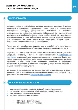 75
МЕДИЧНА ДОПОМОГА ПРИ
ГОСТРОМУ ІНФАРКТІ МІОКАРДА
ОБСЯГ ДОПОМОГИ
До пакету входить, серед іншого, екстрене визначення основних біохімічних
показників і специфічних кардіологічних тестів крові для підтвердження
пошкодження міокарда, диференціальна діагностика та динамічне
спостереження за пацієнтами, проведення лабораторних та інструментальних
досліджень у цілодобовому режимі, в тому числі ангіографічного дослідження
коронарних судин, а також забезпечення повного спектру медичної допомоги
для проведення екстрених катетеризацій коронарних артерій серця і
відновлення кровотоку по інфаркт-залежній артерії.
Також пакетом передбачається надання послуг з реабілітації у сфері охорони
здоров’я в гострому періоді та забезпечення харчування в умовах стаціонару.
Зауважте, що в межах госпіталізації заклад має забезпечити пацієнта/пацієнтку
лікарськими засобами, постачання яких здійснюється шляхом централізованих
закупівель, за рахунок інших програм центрального та місцевого бюджетів, а
також лікарськими засобами, визначеними Національним переліком основних
лікарських засобів, необхідними медичними виробами та витратними
матеріалами відповідно до галузевих стандартів у сфері охорони здоров’я та
медико-технологічних документів.
Детальніше зі специфікаціями та умовами закупівлі за цим пакетом, а також з
обсягом послуг за іншими пакетами в рамках програми медичних гарантій у 2023
році можна ознайомитися на офіційному вебсайті НСЗУ .
ПІДСТАВИ ДЛЯ НАДАННЯ ПОСЛУГ
• доставлення бригадою екстреної (швидкої) медичної допомоги;
• переведення з іншого закладу та/або клінічного підрозділу закладу;
• самозвернення у невідкладному стані;
• пацієнтів із наступними діагнозами:
• I21 Гострий інфаркт міокарда;
• I22 Повторний інфаркт міокарда.
 