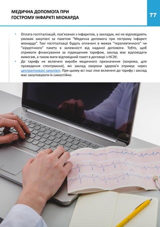 77
• Оплата госпіталізацій, пов’язаних з інфарктом, у закладах, які не відповідають
умовам закупівлі за пакетом “Медична допомога при гострому інфаркті
міокарда”. Такі госпіталізації будуть оплачені в межах “терапевтичного” чи
“хірургічного” пакету в залежності від наданої допомоги. Тобто, щоб
отримати фінансування за підвищеним тарифом, заклад має відповідати
вимогам, а також мати відповідний пакет в договорі з НСЗУ;
• До тарифу не включені вироби медичного призначення (зокрема, для
проведення стентування), які заклад охорони здоров’я отримує через
централізовані закупівлі. При цьому всі інші ліки включені до тарифу і заклад
має закуповувати їх самостійно.
МЕДИЧНА ДОПОМОГА ПРИ
ГОСТРОМУ ІНФАРКТІ МІОКАРДА
 