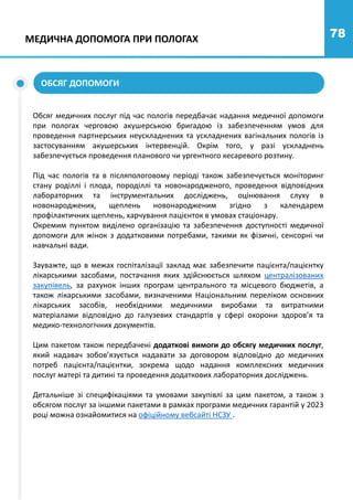 78
МЕДИЧНА ДОПОМОГА ПРИ ПОЛОГАХ
Обсяг медичних послуг під час пологів передбачає надання медичної допомоги
при пологах черговою акушерською бригадою із забезпеченням умов для
проведення партнерських неускладнених та ускладнених вагінальних пологів із
застосуванням акушерських інтервенцій. Окрім того, у разі ускладнень
забезпечується проведення планового чи ургентного кесаревого розтину.
Під час пологів та в післяпологовому періоді також забезпечується моніторинг
стану роділлі і плода, породіллі та новонародженого, проведення відповідних
лабораторних та інструментальних досліджень, оцінювання слуху в
новонароджених, щеплень новонародженим згідно з календарем
профілактичних щеплень, харчування пацієнток в умовах стаціонару.
Окремим пунктом виділено організацію та забезпечення доступності медичної
допомоги для жінок з додатковими потребами, такими як фізичні, сенсорні чи
навчальні вади.
Зауважте, що в межах госпіталізації заклад має забезпечити пацієнта/пацієнтку
лікарськими засобами, постачання яких здійснюється шляхом централізованих
закупівель, за рахунок інших програм центрального та місцевого бюджетів, а
також лікарськими засобами, визначеними Національним переліком основних
лікарських засобів, необхідними медичними виробами та витратними
матеріалами відповідно до галузевих стандартів у сфері охорони здоров’я та
медико-технологічних документів.
Цим пакетом також передбачені додаткові вимоги до обсягу медичних послуг,
який надавач зобов’язується надавати за договором відповідно до медичних
потреб пацієнта/пацієнтки, зокрема щодо надання комплексних медичних
послуг матері та дитині та проведення додаткових лабораторних досліджень.
Детальніше зі специфікаціями та умовами закупівлі за цим пакетом, а також з
обсягом послуг за іншими пакетами в рамках програми медичних гарантій у 2023
році можна ознайомитися на офіційному вебсайті НСЗУ .
ОБСЯГ ДОПОМОГИ
 