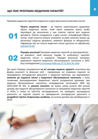 8
Пакети медичних послуг - це перелік гарантованого державою
обсягу медичних послуг, який може отримати кожна особа
відповідно до визначених у цих пакетах підстав для надання
допомоги. Пакети складаються з двох частин: специфікацій (обсягу
послуг, який пацієнти можуть отримати) та умов закупівлі (вимог до
організації надання допомоги, наявності фахівців та обладнання).
Інформація про всі пакети медичних послуг доступна на офіційному
вебсайті НСЗУ;
01
02
Порядок реалізації Програми медичних гарантій на відповідний рік -
це документ, який визначає тарифи та особливості закупівлі
медичних послуг у надавачів. Порядок реалізації програми
державних гарантій медичного обслуговування населення у 2023
році затверджений постановою КМУ від 27.12.2022 № 1464.
ЩО ТАКЕ ПРОГРАМА МЕДИЧНИХ ГАРАНТІЙ?
Програма медичних гарантій складається із двох рівнозначно важливих частин:
Дія цього Порядку поширюється на всі заклади охорони здоров’я незалежно від
форми власності та фізичних осіб - підприємців, які отримали ліцензію на
провадження господарської діяльності з медичної практики, що відповідають
вимогам до надавача послуг з медичного обслуговування населення, з яким
головними розпорядниками бюджетних коштів укладаються договори про
медичне обслуговування населення, затвердженим постановою КМУ від
28.03.2018 № 391, та умовам закупівлі, які мають намір укласти або уклали
договір про медичне обслуговування населення за програмою медичних гарантій
із НСЗУ, а також на суб’єктів господарювання, які провадять господарську
діяльність на підставі ліцензії на провадження господарської діяльності з
роздрібної торгівлі лікарськими засобами, які уклали договір про реімбурсацію із
НСЗУ.
 
