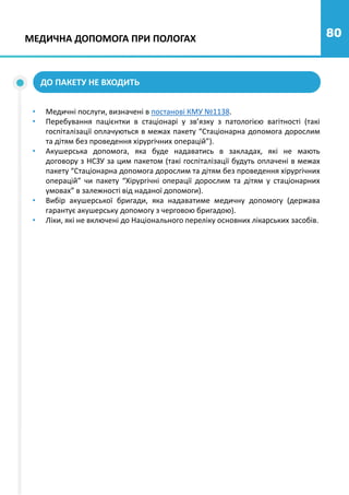 80
МЕДИЧНА ДОПОМОГА ПРИ ПОЛОГАХ
ДО ПАКЕТУ НЕ ВХОДИТЬ
• Медичні послуги, визначені в постанові КМУ №1138.
• Перебування пацієнтки в стаціонарі у зв’язку з патологією вагітності (такі
госпіталізації оплачуються в межах пакету “Стаціонарна допомога дорослим
та дітям без проведення хірургічних операцій”).
• Акушерська допомога, яка буде надаватись в закладах, які не мають
договору з НСЗУ за цим пакетом (такі госпіталізації будуть оплачені в межах
пакету “Стаціонарна допомога дорослим та дітям без проведення хірургічних
операцій” чи пакету “Хірургічні операції дорослим та дітям у стаціонарних
умовах” в залежності від наданої допомоги).
• Вибір акушерської бригади, яка надаватиме медичну допомогу (держава
гарантує акушерську допомогу з черговою бригадою).
• Ліки, які не включені до Національного переліку основних лікарських засобів.
 