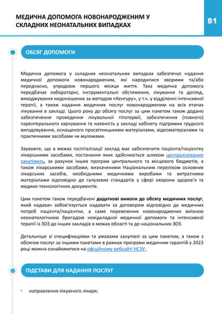 81
МЕДИЧНА ДОПОМОГА НОВОНАРОДЖЕНИМ У
СКЛАДНИХ НЕОНАТАЛЬНИХ ВИПАДКАХ
ОБСЯГ ДОПОМОГИ
Медична допомога у складних неонатальних випадках забезпечує надання
медичної допомоги новонародженим, які народилися хворими та/або
передчасно, упродовж першого місяця життя. Така медична допомога
передбачає лабораторні, інструментальні обстеження, лікування та догляд,
виходжування недоношених за методом «Кенгуру», у т.ч. у відділенні інтенсивної
терапії, а також надання медичних послуг новонародженим на всіх етапах
лікування в закладі. Цього року до обсягу послуг за цим пакетом також додано
забезпечення проведення лікувальної гіпотермії, забезпечення (повного)
парентерального харчування та наявність у закладі кабінету підтримки грудного
вигодовування, оснащеного просвітницькими матеріалами, відеоматеріалами та
практичними засобами чи муляжами.
Зауважте, що в межах госпіталізації заклад має забезпечити пацієнта/пацієнтку
лікарськими засобами, постачання яких здійснюється шляхом централізованих
закупівель, за рахунок інших програм центрального та місцевого бюджетів, а
також лікарськими засобами, визначеними Національним переліком основних
лікарських засобів, необхідними медичними виробами та витратними
матеріалами відповідно до галузевих стандартів у сфері охорони здоров’я та
медико-технологічних документів.
Цим пакетом також передбачені додаткові вимоги до обсягу медичних послуг,
який надавач зобов’язується надавати за договором відповідно до медичних
потреб пацієнта/пацієнтки, а саме перевезення новонароджених виїзною
неонатологічною бригадою невідкладної медичної допомоги та інтенсивної
терапії із ЗОЗ до інших закладів в межах області та до національних ЗОЗ.
Детальніше зі специфікаціями та умовами закупівлі за цим пакетом, а також з
обсягом послуг за іншими пакетами в рамках програми медичних гарантій у 2023
році можна ознайомитися на офіційному вебсайті НСЗУ .
ПІДСТАВИ ДЛЯ НАДАННЯ ПОСЛУГ
• направлення лікуючого лікаря;
 