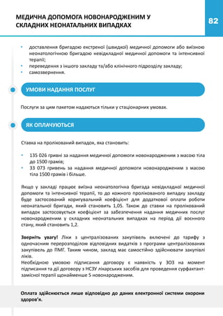 82
• доставлення бригадою екстреної (швидкої) медичної допомоги або виїзною
неонатологічною бригадою невідкладної медичної допомоги та інтенсивної
терапії;
• переведення з іншого закладу та/або клінічного підрозділу закладу;
• самозвернення.
УМОВИ НАДАННЯ ПОСЛУГ
ЯК ОПЛАЧУЮТЬСЯ
МЕДИЧНА ДОПОМОГА НОВОНАРОДЖЕНИМ У
СКЛАДНИХ НЕОНАТАЛЬНИХ ВИПАДКАХ
Послуги за цим пакетом надаються тільки у стаціонарних умовах.
Ставка на пролікований випадок, яка становить:
• 135 026 гривні за надання медичної допомоги новонародженим з масою тіла
до 1500 грамів;
• 33 073 гривень за надання медичної допомоги новонародженим з масою
тіла 1500 грамів і більше.
Якщо у закладі працює виїзна неонатологічна бригада невідкладної медичної
допомоги та інтенсивної терапії, то до кожного пролікованого випадку закладу
буде застосований коригувальний коефіцієнт для додаткової оплати роботи
неонатальної бригади, який становить 1,05. Також до ставки на пролікований
випадок застосовується коефіцієнт за забезпечення надання медичних послуг
новонародженим у складних неонатальних випадках на період дії воєнного
стану, який становить 1,2.
Зверніть увагу! Ліки з централізованих закупівель включені до тарифу з
одночасним перерозподілом відповідних видатків з програми централізованих
закупівель до ПМГ. Таким чином, заклад має самостійно здійснювати закупівлі
ліків.
Необхідною умовою підписання договору є наявність у ЗОЗ на момент
підписання та дії договору з НСЗУ лікарських засобів для проведення сурфактант-
замісної терапії щонайменше 5 новонародженим.
Оплата здійснюється лише відповідно до даних електронної системи охорони
здоров’я.
 