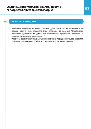 83
ДО ПАКЕТУ НЕ ВХОДИТЬ
МЕДИЧНА ДОПОМОГА НОВОНАРОДЖЕНИМ У
СКЛАДНИХ НЕОНАТАЛЬНИХ ВИПАДКАХ
• Лікування немовлят за неонатальними діагнозами, які не відносяться до
даного пакету. Така допомога буде оплачена за пакетом “Стаціонарна
допомога дорослим та дітям без проведення хірургічних операцій”(за
наявності у надавача даного пакету);
• Медична реабілітація немовлят, які народились передчасно та/або хворими,
протягом перших трьох років життя надається за окремим пакетом.
 