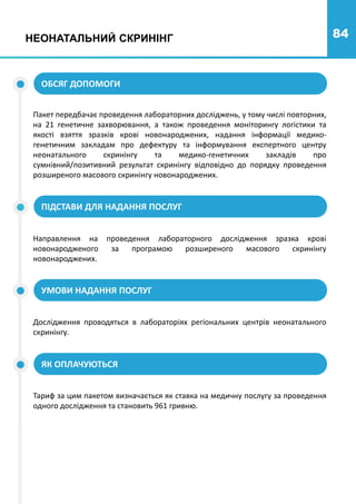 84
НЕОНАТАЛЬНИЙ СКРИНІНГ
ОБСЯГ ДОПОМОГИ
Пакет передбачає проведення лабораторних досліджень, у тому числі повторних,
на 21 генетичне захворювання, а також проведення моніторингу логістики та
якості взяття зразків крові новонароджених, надання інформації медико-
генетичним закладам про дефектуру та інформування експертного центру
неонатального скринінгу та медико-генетичних закладів про
сумнівний/позитивний результат скринінгу відповідно до порядку проведення
розширеного масового скринінгу новонароджених.
ПІДСТАВИ ДЛЯ НАДАННЯ ПОСЛУГ
УМОВИ НАДАННЯ ПОСЛУГ
ЯК ОПЛАЧУЮТЬСЯ
Направлення на проведення лабораторного дослідження зразка крові
новонародженого за програмою розширеного масового скринінгу
новонароджених.
Дослідження проводяться в лабораторіях регіональних центрів неонатального
скринінгу.
Тариф за цим пакетом визначається як ставка на медичну послугу за проведення
одного дослідження та становить 961 гривню.
 