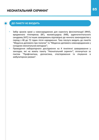 85
• Забір зразків крові у новонароджених для скринінгу фенілкетонурії (ФКУ),
вродженого гіпотиреозу (ВГ), муковісцидозу (МВ), адреногенітального
синдрому (АГС) та інших захворювань відповідно до чинного законодавства у
період з 48 до 72 годин після народження. Така послуга входить до пакетів
“Медична допомога при пологах” та “Медична допомога новонародженим у
складних неонатальних випадках”;
• Проведення лабораторного дослідження на 4 генетичні захворювання у
закладах, які не мають пакету “Неонатальний скринінг”, оплачується за
пактом “Профілактика, діагностика, спостереження та лікування в
амбулаторних умовах”.
ДО ПАКЕТУ НЕ ВХОДИТЬ
НЕОНАТАЛЬНИЙ СКРИНІНГ
 
