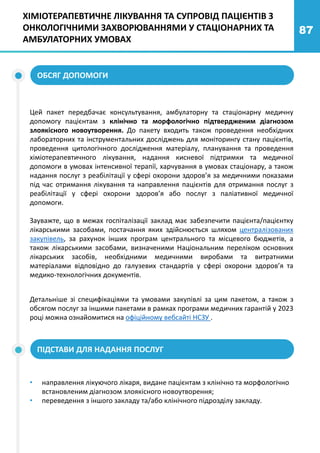 87
ХІМІОТЕРАПЕВТИЧНЕ ЛІКУВАННЯ ТА СУПРОВІД ПАЦІЄНТІВ З
ОНКОЛОГІЧНИМИ ЗАХВОРЮВАННЯМИ У СТАЦІОНАРНИХ ТА
АМБУЛАТОРНИХ УМОВАХ
Цей пакет передбачає консультування, амбулаторну та стаціонарну медичну
допомогу пацієнтам з клінічно та морфологічно підтвердженим діагнозом
злоякісного новоутворення. До пакету входить також проведення необхідних
лабораторних та інструментальних досліджень для моніторингу стану пацієнтів,
проведення цитологічного дослідження матеріалу, планування та проведення
хіміотерапевтичного лікування, надання кисневої підтримки та медичної
допомоги в умовах інтенсивної терапії, харчування в умовах стаціонару, а також
надання послуг з реабілітації у сфері охорони здоров’я за медичними показами
під час отримання лікування та направлення пацієнтів для отримання послуг з
реабілітації у сфері охорони здоров’я або послуг з паліативної медичної
допомоги.
Зауважте, що в межах госпіталізації заклад має забезпечити пацієнта/пацієнтку
лікарськими засобами, постачання яких здійснюється шляхом централізованих
закупівель, за рахунок інших програм центрального та місцевого бюджетів, а
також лікарськими засобами, визначеними Національним переліком основних
лікарських засобів, необхідними медичними виробами та витратними
матеріалами відповідно до галузевих стандартів у сфері охорони здоров’я та
медико-технологічних документів.
Детальніше зі специфікаціями та умовами закупівлі за цим пакетом, а також з
обсягом послуг за іншими пакетами в рамках програми медичних гарантій у 2023
році можна ознайомитися на офіційному вебсайті НСЗУ .
ПІДСТАВИ ДЛЯ НАДАННЯ ПОСЛУГ
• направлення лікуючого лікаря, видане пацієнтам з клінічно та морфологічно
встановленим діагнозом злоякісного новоутворення;
• переведення з іншого закладу та/або клінічного підрозділу закладу.
ОБСЯГ ДОПОМОГИ
 