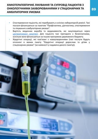 89
• Спостереження пацієнтів, які перебувають в клініко-лабораторній ремісії. Такі
послуги фінансуються за пакетом “Профілактика, діагностика, спостереження
та лікування в амбулаторних умовах”.
• Вартість медичних виробів та медикаментів, які закуповуються через
централізовані закупівлі. Для пацієнта такі препарати є безоплатними,
оскільки вони фінансуються за іншою програмою державного бюджету.
• Хірургічні операції, які пов’язані з новоутвореннями (такі послуги будуть
оплачені в межах пакету “Хірургічні операції дорослим та дітям у
стаціонарних умовах” (за наявності у надавача даного пакету)).
ХІМІОТЕРАПЕВТИЧНЕ ЛІКУВАННЯ ТА СУПРОВІД ПАЦІЄНТІВ З
ОНКОЛОГІЧНИМИ ЗАХВОРЮВАННЯМИ У СТАЦІОНАРНИХ ТА
АМБУЛАТОРНИХ УМОВАХ
 