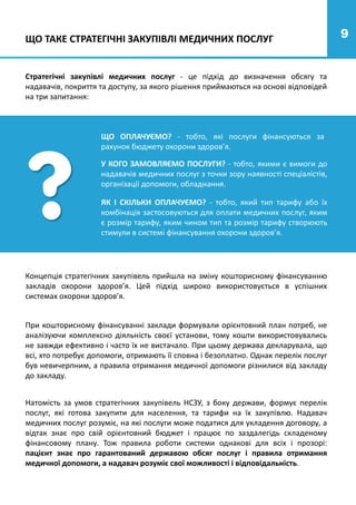 9
9
Стратегічні закупівлі медичних послуг - це підхід до визначення обсягу та
надавачів, покриття та доступу, за якого рішення приймаються на основі відповідей
на три запитання:
При кошторисному фінансуванні заклади формували орієнтовний план потреб, не
аналізуючи комплексно діяльність своєї установи, тому кошти використовувались
не завжди ефективно і часто їх не вистачало. При цьому держава декларувала, що
всі, хто потребує допомоги, отримають її сповна і безоплатно. Однак перелік послуг
був невичерпним, а правила отримання медичної допомоги різнилися від закладу
до закладу.
ЩО ОПЛАЧУЄМО? - тобто, які послуги фінансуються за
рахунок бюджету охорони здоров’я.
ЯК І СКІЛЬКИ ОПЛАЧУЄМО? - тобто, який тип тарифу або їх
комбінація застосовуються для оплати медичних послуг, яким
є розмір тарифу, яким чином тип та розмір тарифу створюють
стимули в системі фінансування охорони здоров’я.
У КОГО ЗАМОВЛЯЄМО ПОСЛУГИ? - тобто, якими є вимоги до
надавачів медичних послуг з точки зору наявності спеціалістів,
організації допомоги, обладнання.
Концепція стратегічних закупівель прийшла на зміну кошторисному фінансуванню
закладів охорони здоров’я. Цей підхід широко використовується в успішних
системах охорони здоров’я.
ЩО ТАКЕ СТРАТЕГІЧНІ ЗАКУПІВЛІ МЕДИЧНИХ ПОСЛУГ
Натомість за умов стратегічних закупівель НСЗУ, з боку держави, формує перелік
послуг, які готова закупити для населення, та тарифи на їх закупівлю. Надавач
медичних послуг розуміє, на які послуги може податися для укладення договору, а
відтак знає про свій орієнтовний бюджет і працює по заздалегідь складеному
фінансовому плану. Тож правила роботи системи однакові для всіх і прозорі:
пацієнт знає про гарантований державою обсяг послуг і правила отримання
медичної допомоги, а надавач розуміє свої можливості і відповідальність.
 
