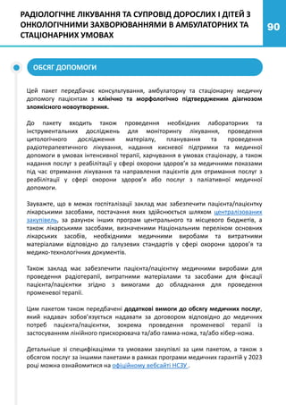 90
РАДІОЛОГІЧНЕ ЛІКУВАННЯ ТА СУПРОВІД ДОРОСЛИХ І ДІТЕЙ З
ОНКОЛОГІЧНИМИ ЗАХВОРЮВАННЯМИ В АМБУЛАТОРНИХ ТА
СТАЦІОНАРНИХ УМОВАХ
ОБСЯГ ДОПОМОГИ
Цей пакет передбачає консультування, амбулаторну та стаціонарну медичну
допомогу пацієнтам з клінічно та морфологічно підтвердженим діагнозом
злоякісного новоутворення.
До пакету входить також проведення необхідних лабораторних та
інструментальних досліджень для моніторингу лікування, проведення
цитологічного дослідження матеріалу, планування та проведення
радіотерапевтичного лікування, надання кисневої підтримки та медичної
допомоги в умовах інтенсивної терапії, харчування в умовах стаціонару, а також
надання послуг з реабілітації у сфері охорони здоров’я за медичними показами
під час отримання лікування та направлення пацієнтів для отримання послуг з
реабілітації у сфері охорони здоров’я або послуг з паліативної медичної
допомоги.
Зауважте, що в межах госпіталізації заклад має забезпечити пацієнта/пацієнтку
лікарськими засобами, постачання яких здійснюється шляхом централізованих
закупівель, за рахунок інших програм центрального та місцевого бюджетів, а
також лікарськими засобами, визначеними Національним переліком основних
лікарських засобів, необхідними медичними виробами та витратними
матеріалами відповідно до галузевих стандартів у сфері охорони здоров’я та
медико-технологічних документів.
Також заклад має забезпечити пацієнта/пацієнтку медичними виробами для
проведення радіотерапії, витратними матеріалами та засобами для фіксації
пацієнта/пацієнтки згідно з вимогами до обладнання для проведення
променевої терапії.
Цим пакетом також передбачені додаткові вимоги до обсягу медичних послуг,
який надавач зобов’язується надавати за договором відповідно до медичних
потреб пацієнта/пацієнтки, зокрема проведення променевої терапії із
застосуванням лінійного прискорювача та/або гамма-ножа, та/або кібер-ножа.
Детальніше зі специфікаціями та умовами закупівлі за цим пакетом, а також з
обсягом послуг за іншими пакетами в рамках програми медичних гарантій у 2023
році можна ознайомитися на офіційному вебсайті НСЗУ .
 