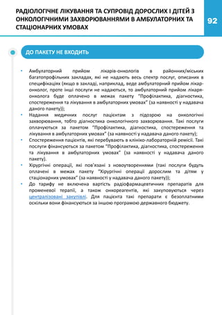 92
ДО ПАКЕТУ НЕ ВХОДИТЬ
• Амбулаторний прийом лікарів-онкологів в районних/міських
багатопрофільних закладах, які не надають весь спектр послуг, описаних в
специфікаціях (якщо в закладі, наприклад, веде амбулаторний прийом лікар-
онколог, проте інші послуги не надаються, то амбулаторний прийом лікаря-
онколога буде оплачено в межах пакету “Профілактика, діагностика,
спостереження та лікування в амбулаторних умовах” (за наявності у надавача
даного пакету));
• Надання медичних послуг пацієнтам з підозрою на онкологічні
захворювання, тобто діагностика онкологічного захворювання. Такі послуги
оплачуються за пакетом “Профілактика, діагностика, спостереження та
лікування в амбулаторних умовах” (за наявності у надавача даного пакету);
• Спостереження пацієнтів, які перебувають в клініко-лабораторній ремісії. Такі
послуги фінансуються за пакетом “Профілактика, діагностика, спостереження
та лікування в амбулаторних умовах” (за наявності у надавача даного
пакету).
• Хірургічні операції, які пов’язані з новоутвореннями (такі послуги будуть
оплачені в межах пакету “Хірургічні операції дорослим та дітям у
стаціонарних умовах” (за наявності у надавача даного пакету));
• До тарифу не включена вартість радіофармацевтичних препаратів для
променевої терапії, а також онкореагентів, які закуповуються через
централізовані закупівлі. Для пацієнта такі препарати є безоплатними
оскільки вони фінансуються за іншою програмою державного бюджету.
РАДІОЛОГІЧНЕ ЛІКУВАННЯ ТА СУПРОВІД ДОРОСЛИХ І ДІТЕЙ З
ОНКОЛОГІЧНИМИ ЗАХВОРЮВАННЯМИ В АМБУЛАТОРНИХ ТА
СТАЦІОНАРНИХ УМОВАХ
 
