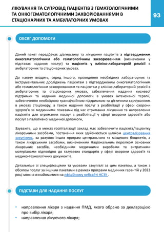 93
ЛІКУВАННЯ ТА СУПРОВІД ПАЦІЄНТІВ З ГЕМАТОЛОГІЧНИМИ
ТА ОНКОГЕМАТОЛОГІЧНИМИ ЗАХВОРЮВАННЯМИ В
СТАЦІОНАРНИХ ТА АМБУЛАТОРНИХ УМОВАХ
Даний пакет передбачає діагностику та лікування пацієнтів з підтвердженим
онкогематологічним або гематологічним захворюванням (визначеним у
підставах надання послуг) та пацієнтів у клініко-лабораторній ремісії в
амбулаторних та стаціонарних умовах.
До пакету входить, серед іншого, проведення необхідних лабораторних та
інструментальних досліджень пацієнтам з підтвердженим онкогематологічним
або гематологічним захворюванням та пацієнтам у клініко-лабораторній ремісії в
амбулаторних та стаціонарних умовах, забезпечення надання кисневої
підтримки та надання медичної допомоги в умовах інтенсивної терапії,
забезпечення необхідною трансфузійною підтримкою та дієтичним харчуванням
в умовах стаціонару, а також надання послуг з реабілітації у сфері охорони
здоров’я за медичними показами під час отримання лікування та направлення
пацієнтів для отримання послуг з реабілітації у сфері охорони здоров’я або
послуг з паліативної медичної допомоги,
Зауважте, що в межах госпіталізації заклад має забезпечити пацієнта/пацієнтку
лікарськими засобами, постачання яких здійснюється шляхом централізованих
закупівель, за рахунок інших програм центрального та місцевого бюджетів, а
також лікарськими засобами, визначеними Національним переліком основних
лікарських засобів, необхідними медичними виробами та витратними
матеріалами відповідно до галузевих стандартів у сфері охорони здоров’я та
медико-технологічних документів.
Детальніше зі специфікаціями та умовами закупівлі за цим пакетом, а також з
обсягом послуг за іншими пакетами в рамках програми медичних гарантій у 2023
році можна ознайомитися на офіційному вебсайті НСЗУ .
ОБСЯГ ДОПОМОГИ
• направлення лікаря з надання ПМД, якого обрано за декларацією
про вибір лікаря;
• направлення лікуючого лікаря;
ПІДСТАВИ ДЛЯ НАДАННЯ ПОСЛУГ
 