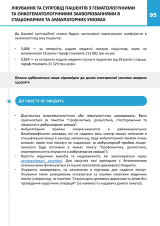 95
До базової капітаційної ставки будуть застосовані коригувальні коефіцієнти в
залежності від віку пацієнтів:
• 3,008 — за готовність надати медичні послуги пацієнтам, яким не
виповнилося 18 років і тариф становить 223 882 грн на рік;
• 0,824 — за готовність надати медичні послуги пацієнтам від 18 років і старше,
тариф становить 31 329 грн на рік.
• Діагностика онкогематологічних або гематологічних захворювань. Вона
здійснюється за пакетом “Профілактика, діагностика, спостереження та
лікування в амбулаторних умовах”.
• Амбулаторний прийом лікарів-онкологів в районних/міських
багатопрофільних закладах, які не надають весь спектр послуг, описаних в
специфікаціях (якщо в закладі, наприклад, веде амбулаторний прийом лікар-
онколог, проте інші послуги не надаються, то амбулаторний прийом лікаря-
онколога буде оплачено в межах пакету “Профілактика, діагностика,
спостереження та лікування в амбулаторних умовах”);
• Вартість медичних виробів та медикаментів, які закуповуються через
централізовані закупівлі. Для пацієнта такі препарати є безоплатними
оскільки вони фінансуються за іншою програмою державного бюджету.
• Лікування захворювань, не зазначених в підставах для надання послуг.
Лікування таких захворювань оплачується за іншими пакетами медичних
послуг (наприклад, за пакетом “Стаціонарна допомога дорослим та дітям без
проведення хірургічних операцій” (за наявності у надавача даного пакету)).
Оплата здійснюється лише відповідно до даних електронної системи охорони
здоров’я.
ДО ПАКЕТУ НЕ ВХОДИТЬ
ЛІКУВАННЯ ТА СУПРОВІД ПАЦІЄНТІВ З ГЕМАТОЛОГІЧНИМИ
ТА ОНКОГЕМАТОЛОГІЧНИМИ ЗАХВОРЮВАННЯМИ В
СТАЦІОНАРНИХ ТА АМБУЛАТОРНИХ УМОВАХ
 