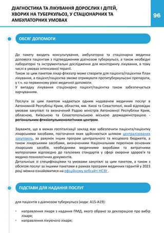 96
ДІАГНОСТИКА ТА ЛІКУВАННЯ ДОРОСЛИХ І ДІТЕЙ,
ХВОРИХ НА ТУБЕРКУЛЬОЗ, У СТАЦІОНАРНИХ ТА
АМБУЛАТОРНИХ УМОВАХ
До пакету входить консультування, амбулаторна та стаціонарна медична
допомога пацієнтам з підтвердженим діагнозом туберкульоз, а також необхідні
лабораторні та інструментальні дослідження для моніторингу лікування, в тому
числі в умовах інтенсивної терапії.
Також за цим пакетом лікар-фтизіатр може створити для пацієнта/пацієнтки План
лікування, а пацієнт/пацієнтка зможе отримувати протитуберкульозні препарати,
у т.ч. на первинному рівні медичної допомоги.
У випадку лікування стаціонарно пацієнт/пацієнтка також забезпечується
харчуванням.
Послуги за цим пакетом надаються одним надавачем медичних послуг в
Автономній Республіці Крим, областях, мм. Києві та Севастополі, який відповідає
умовам закупівлі та визначений Радою міністрів Автономної Республіки Крим,
обласною, Київською та Севастопольською міською держадміністрацією -
регіональним фтизіопульмонологічним центром.
Зауважте, що в межах госпіталізації заклад має забезпечити пацієнта/пацієнтку
лікарськими засобами, постачання яких здійснюється шляхом централізованих
закупівель, за рахунок інших програм центрального та місцевого бюджетів, а
також лікарськими засобами, визначеними Національним переліком основних
лікарських засобів, необхідними медичними виробами та витратними
матеріалами відповідно до галузевих стандартів у сфері охорони здоров’я та
медико-технологічних документів.
Детальніше зі специфікаціями та умовами закупівлі за цим пакетом, а також з
обсягом послуг за іншими пакетами в рамках програми медичних гарантій у 2023
році можна ознайомитися на офіційному вебсайті НСЗУ .
ПІДСТАВИ ДЛЯ НАДАННЯ ПОСЛУГ
для пацієнтів з діагнозом туберкульоз (коди: А15-А19):
• направлення лікаря з надання ПМД, якого обрано за декларацією про вибір
лікаря;
• направлення лікуючого лікаря;
ОБСЯГ ДОПОМОГИ
 