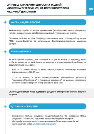 99
УМОВИ НАДАННЯ ПОСЛУГ
Амбулаторно та/або за місцем проживання (перебування) пацієнта/пацієнтки,
та/або з використанням засобів телекомунікації / телемедичних систем.
Лікування пацієнтів на рівні ПМД буде забезпечено через спільну роботу лікарів
ПМД, лікарів-фтизіатрів та регіональних фтизіопульмонологічних медичних
центрів.
СУПРОВІД І ЛІКУВАННЯ ДОРОСЛИХ ТА ДІТЕЙ,
ХВОРИХ НА ТУБЕРКУЛЬОЗ, НА ПЕРВИННОМУ РІВНІ
МЕДИЧНОЇ ДОПОМОГИ
ЯК ОПЛАЧУЮТЬСЯ
ДО ПАКЕТУ НЕ ВХОДИТЬ
За капітаційною ставкою, яка становить 835 грн на місяць за супровід однієї
особи на місяць та до якої будуть застосовуватися коригувальний коефіцієнт за
результат лікування, а саме:
• 0,75 — за кожен місяць, в якому пацієнт/пацієнтка продовжує лікування
(тариф становить 626,25 грн);
• 2 — за місяць, в якому пацієнт/пацієнтка досяг/досягла результату
“вилікуваний/вилікувана” і “лікування завершено” за даними електронної
системи охорони здоров’я тариф становить 1670 грн).
• Визначення тактики лікування пацієнта/пацієнтки та складання Плану
лікування. Така послуга надається лікуючим лікарем-фтизіатром.
• До тарифу не входить вартість медичних виробів та медикаментів, які
закуповуються через централізовані закупівлі.
Оплата здійснюється лише відповідно до даних електронної системи охорони
здоров’я.
 