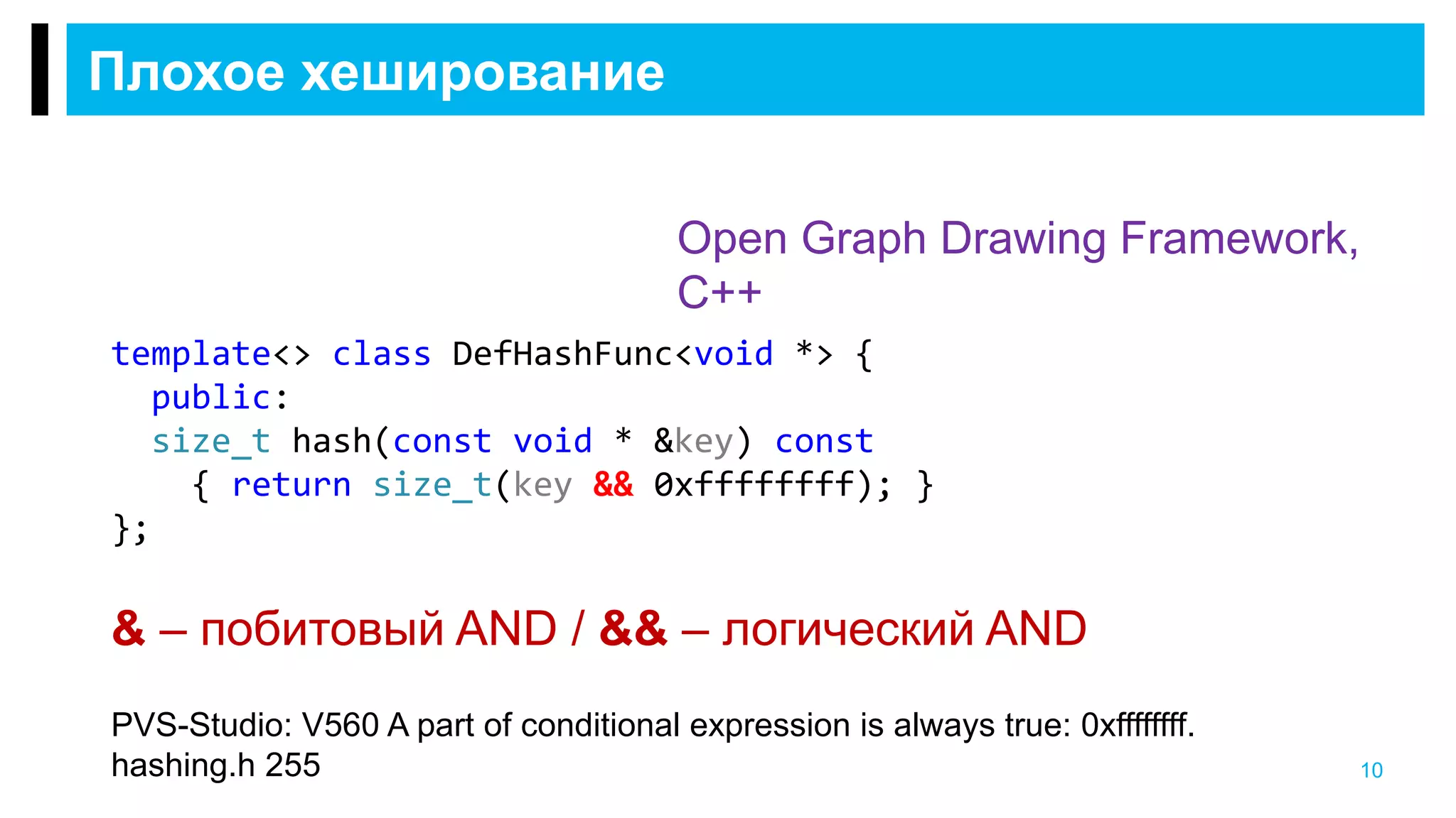 Плохое хеширование
10
Open Graph Drawing Framework,
C++
PVS-Studio: V560 A part of conditional expression is always true: 0xffffffff.
hashing.h 255
template<> class DefHashFunc<void *> {
public:
size_t hash(const void * &key) const
{ return size_t(key && 0xffffffff); }
};
& – побитовый AND / && – логический AND
 