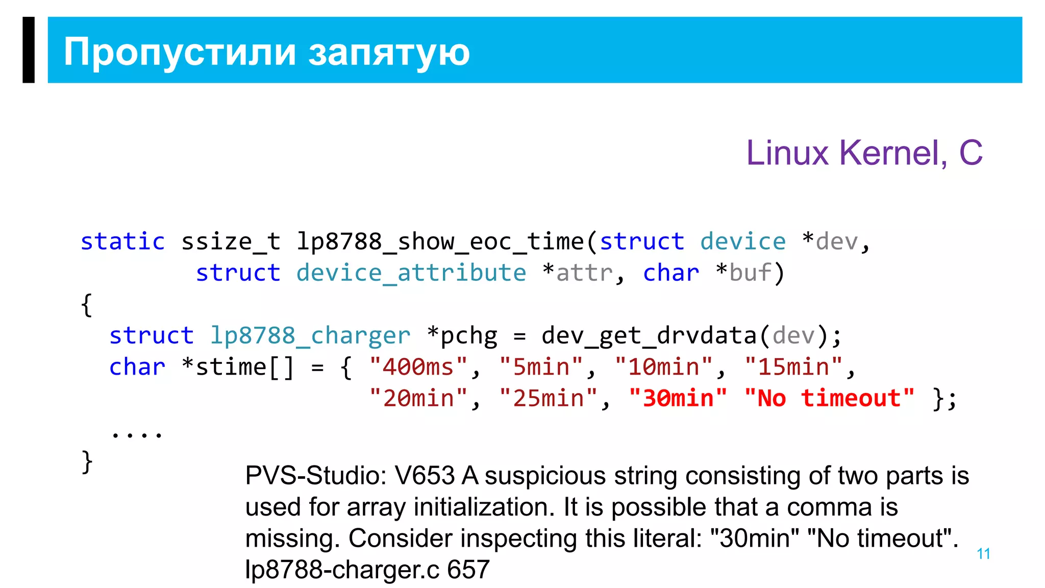 Пропустили запятую
11
Linux Kernel, C
static ssize_t lp8788_show_eoc_time(struct device *dev,
struct device_attribute *attr, char *buf)
{
struct lp8788_charger *pchg = dev_get_drvdata(dev);
char *stime[] = { "400ms", "5min", "10min", "15min",
"20min", "25min", "30min" "No timeout" };
....
}
PVS-Studio: V653 A suspicious string consisting of two parts is
used for array initialization. It is possible that a comma is
missing. Consider inspecting this literal: "30min" "No timeout".
lp8788-charger.c 657
 