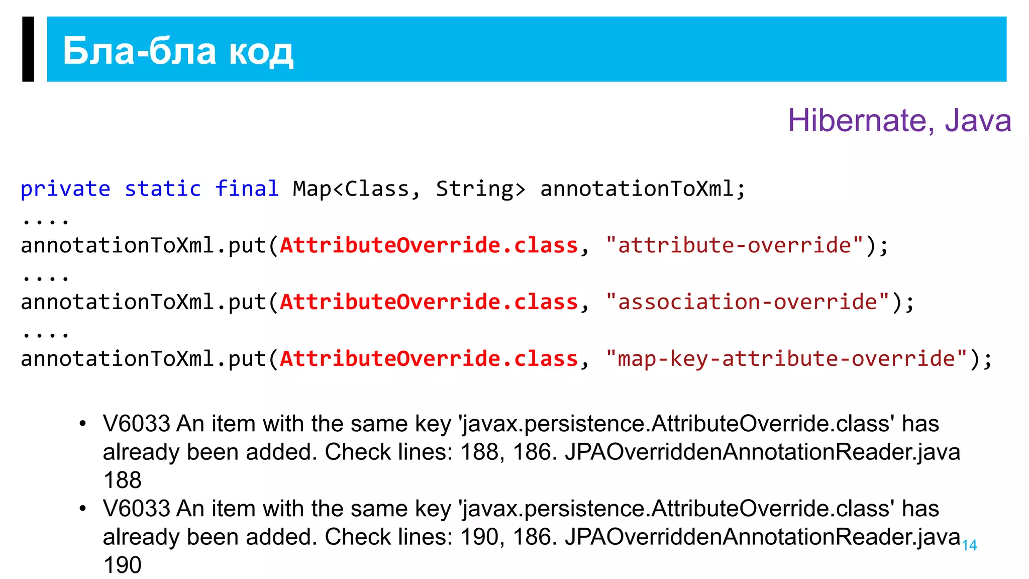 Бла-бла код
14
private static final Map<Class, String> annotationToXml;
....
annotationToXml.put(AttributeOverride.class, "attribute-override");
....
annotationToXml.put(AttributeOverride.class, "association-override");
....
annotationToXml.put(AttributeOverride.class, "map-key-attribute-override");
• V6033 An item with the same key 'javax.persistence.AttributeOverride.class' has
already been added. Check lines: 188, 186. JPAOverriddenAnnotationReader.java
188
• V6033 An item with the same key 'javax.persistence.AttributeOverride.class' has
already been added. Check lines: 190, 186. JPAOverriddenAnnotationReader.java
190
Hibernate, Java
 