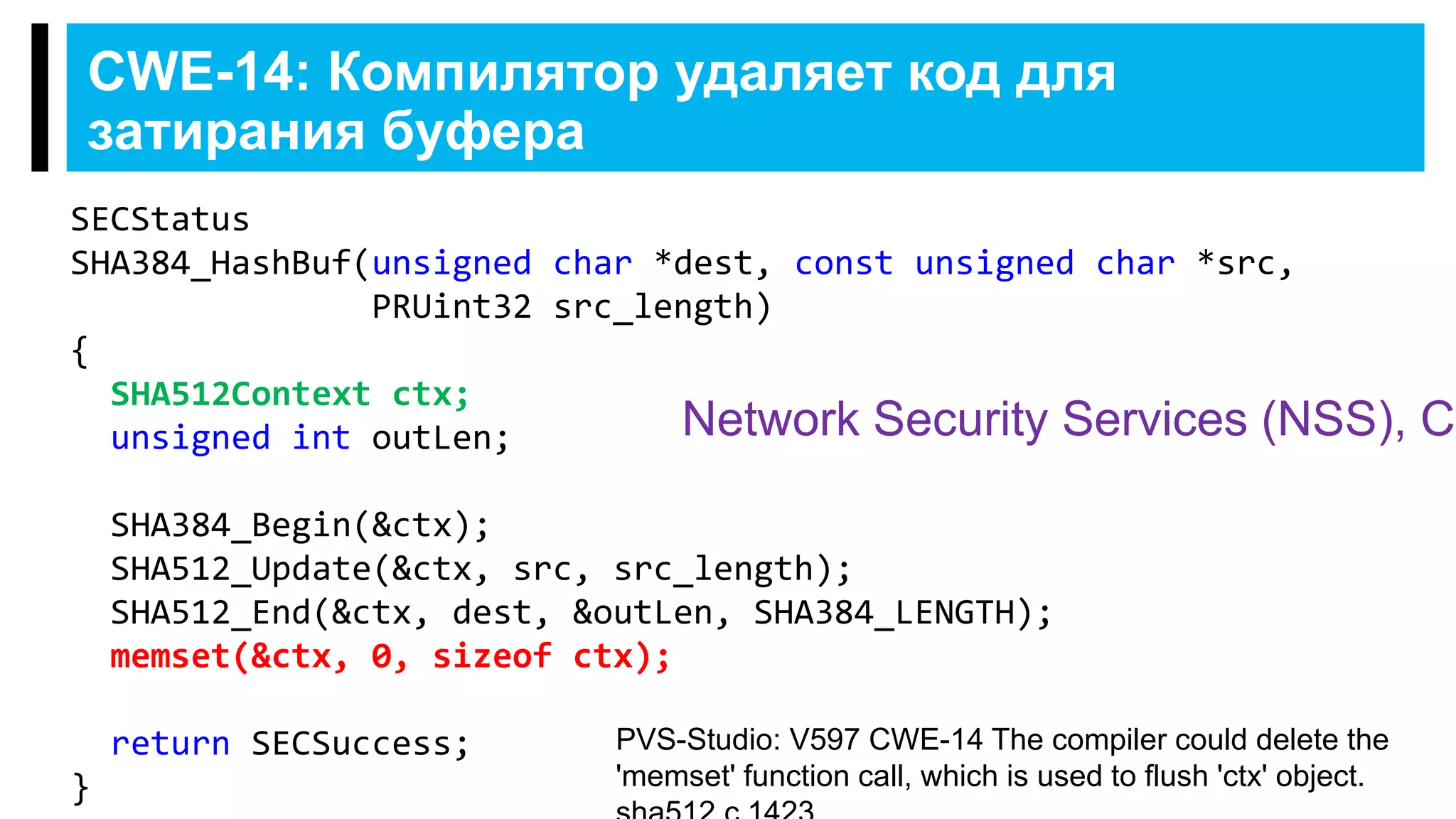 CWE-14: Компилятор удаляет код для
затирания буфера
SECStatus
SHA384_HashBuf(unsigned char *dest, const unsigned char *src,
PRUint32 src_length)
{
SHA512Context ctx;
unsigned int outLen;
SHA384_Begin(&ctx);
SHA512_Update(&ctx, src, src_length);
SHA512_End(&ctx, dest, &outLen, SHA384_LENGTH);
memset(&ctx, 0, sizeof ctx);
return SECSuccess;
}
PVS-Studio: V597 CWE-14 The compiler could delete the
'memset' function call, which is used to flush 'ctx' object.
Network Security Services (NSS), C
 