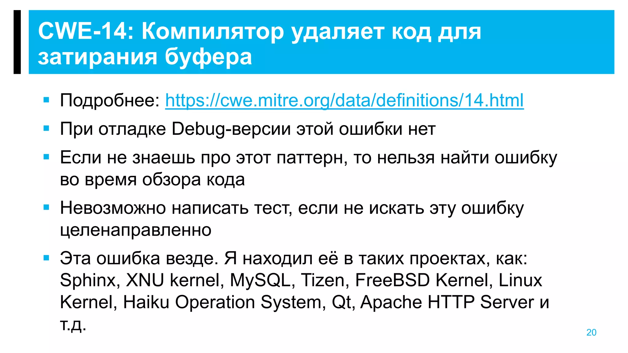 20
CWE-14: Компилятор удаляет код для
затирания буфера
 Подробнее: https://cwe.mitre.org/data/definitions/14.html
 При отладке Debug-версии этой ошибки нет
 Если не знаешь про этот паттерн, то нельзя найти ошибку
во время обзора кода
 Невозможно написать тест, если не искать эту ошибку
целенаправленно
 Эта ошибка везде. Я находил её в таких проектах, как:
Sphinx, XNU kernel, MySQL, Tizen, FreeBSD Kernel, Linux
Kernel, Haiku Operation System, Qt, Apache HTTP Server и
т.д.
 