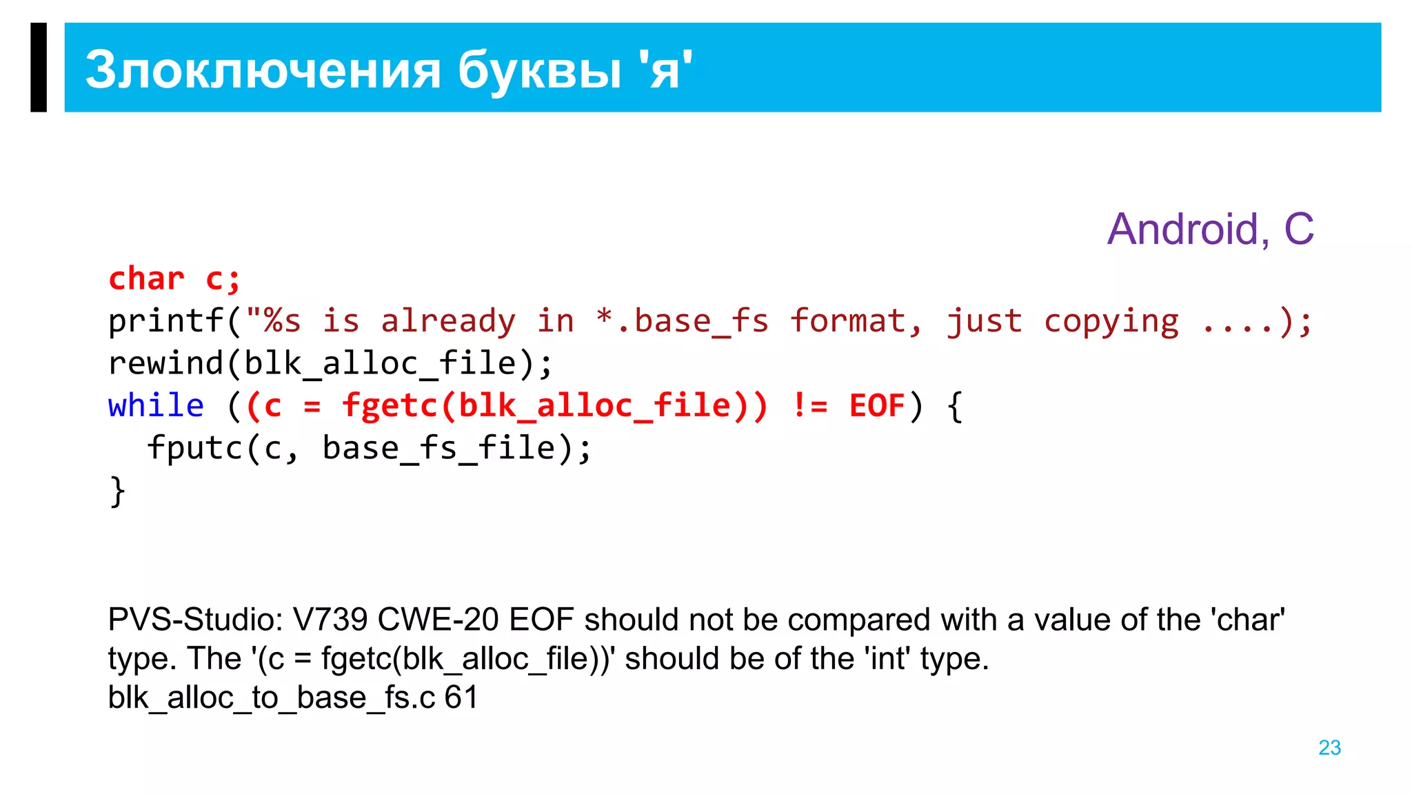 Злоключения буквы 'я'
23
char c;
printf("%s is already in *.base_fs format, just copying ....);
rewind(blk_alloc_file);
while ((c = fgetc(blk_alloc_file)) != EOF) {
fputc(c, base_fs_file);
}
Android, C
PVS-Studio: V739 CWE-20 EOF should not be compared with a value of the 'char'
type. The '(c = fgetc(blk_alloc_file))' should be of the 'int' type.
blk_alloc_to_base_fs.c 61
 
