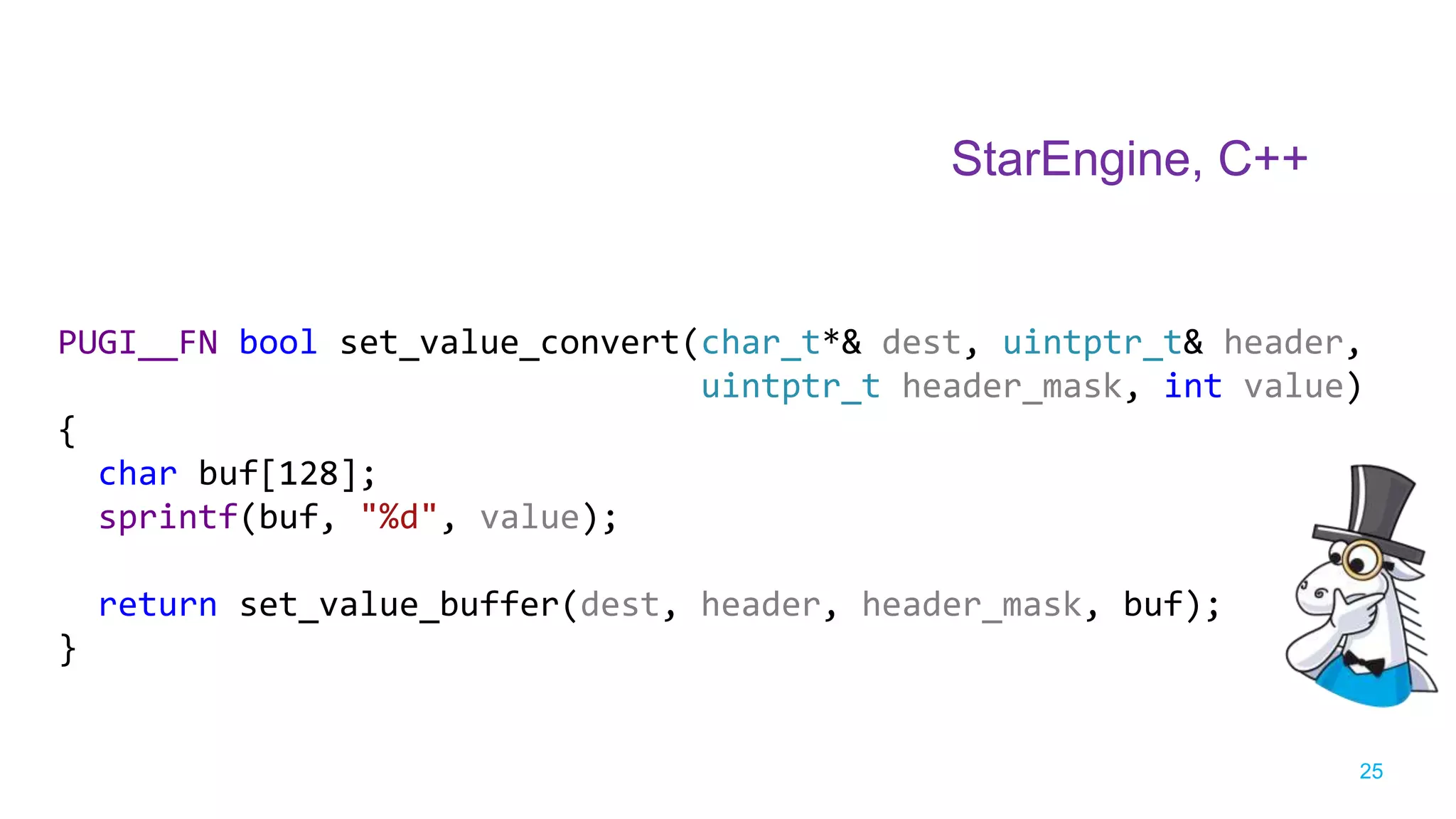 25
PUGI__FN bool set_value_convert(char_t*& dest, uintptr_t& header,
uintptr_t header_mask, int value)
{
char buf[128];
sprintf(buf, "%d", value);
return set_value_buffer(dest, header, header_mask, buf);
}
StarEngine, C++
 