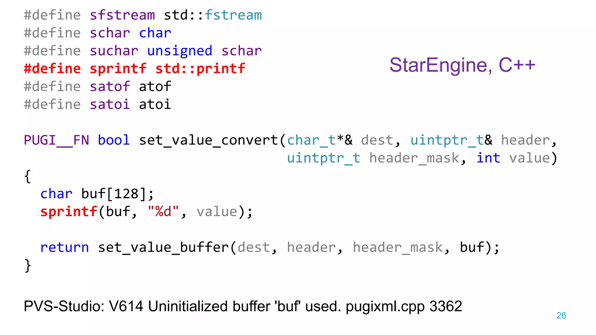 26
#define sfstream std::fstream
#define schar char
#define suchar unsigned schar
#define sprintf std::printf
#define satof atof
#define satoi atoi
PUGI__FN bool set_value_convert(char_t*& dest, uintptr_t& header,
uintptr_t header_mask, int value)
{
char buf[128];
sprintf(buf, "%d", value);
return set_value_buffer(dest, header, header_mask, buf);
}
PVS-Studio: V614 Uninitialized buffer 'buf' used. pugixml.cpp 3362
StarEngine, C++
 