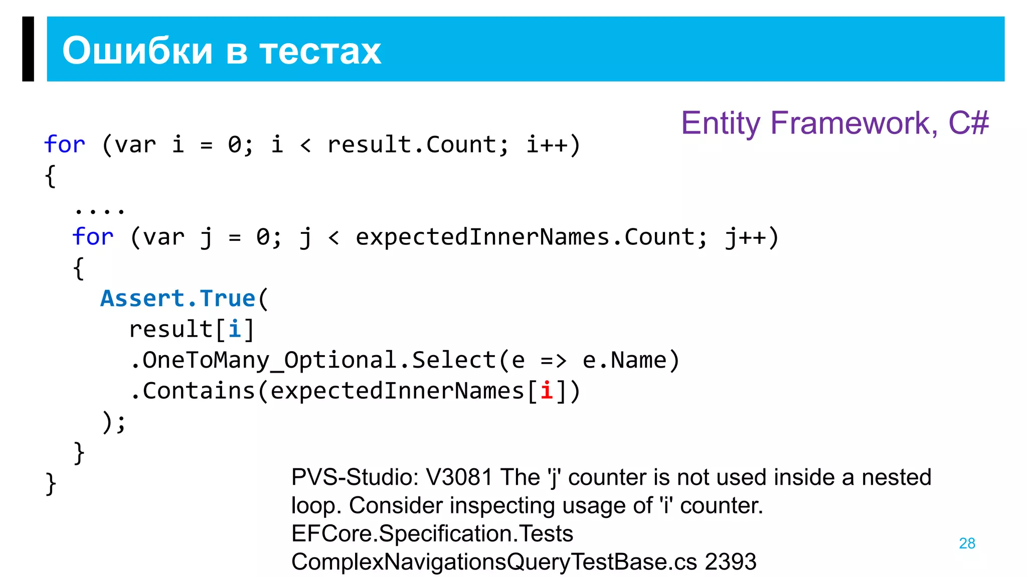 Ошибки в тестах
28
Entity Framework, C#
PVS-Studio: V3081 The 'j' counter is not used inside a nested
loop. Consider inspecting usage of 'i' counter.
EFCore.Specification.Tests
ComplexNavigationsQueryTestBase.cs 2393
for (var i = 0; i < result.Count; i++)
{
....
for (var j = 0; j < expectedInnerNames.Count; j++)
{
Assert.True(
result[i]
.OneToMany_Optional.Select(e => e.Name)
.Contains(expectedInnerNames[i])
);
}
}
 