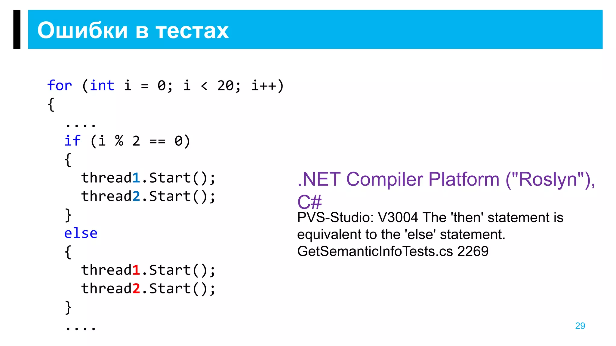 Ошибки в тестах
29
.NET Compiler Platform ("Roslyn"),
C#
PVS-Studio: V3004 The 'then' statement is
equivalent to the 'else' statement.
GetSemanticInfoTests.cs 2269
for (int i = 0; i < 20; i++)
{
....
if (i % 2 == 0)
{
thread1.Start();
thread2.Start();
}
else
{
thread1.Start();
thread2.Start();
}
....
 
