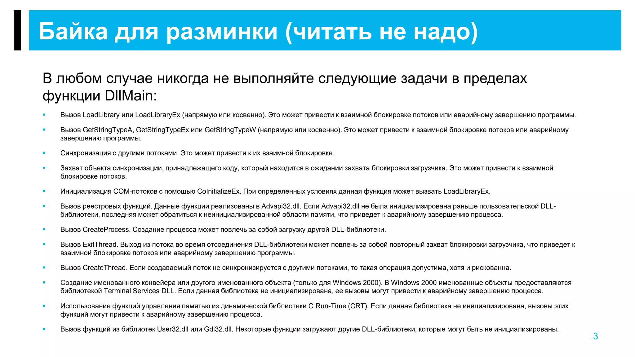 В любом случае никогда не выполняйте следующие задачи в пределах
функции DllMain:
 Вызов LoadLibrary или LoadLibraryEx (напрямую или косвенно). Это может привести к взаимной блокировке потоков или аварийному завершению программы.
 Вызов GetStringTypeA, GetStringTypeEx или GetStringTypeW (напрямую или косвенно). Это может привести к взаимной блокировке потоков или аварийному
завершению программы.
 Синхронизация с другими потоками. Это может привести к их взаимной блокировке.
 Захват объекта синхронизации, принадлежащего коду, который находится в ожидании захвата блокировки загрузчика. Это может привести к взаимной
блокировке потоков.
 Инициализация COM-потоков с помощью CoInitializeEx. При определенных условиях данная функция может вызвать LoadLibraryEx.
 Вызов реестровых функций. Данные функции реализованы в Advapi32.dll. Если Advapi32.dll не была инициализирована раньше пользовательской DLL-
библиотеки, последняя может обратиться к неинициализированной области памяти, что приведет к аварийному завершению процесса.
 Вызов CreateProcess. Создание процесса может повлечь за собой загрузку другой DLL-библиотеки.
 Вызов ExitThread. Выход из потока во время отсоединения DLL-библиотеки может повлечь за собой повторный захват блокировки загрузчика, что приведет к
взаимной блокировке потоков или аварийному завершению программы.
 Вызов CreateThread. Если создаваемый поток не синхронизируется с другими потоками, то такая операция допустима, хотя и рискованна.
 Создание именованного конвейера или другого именованного объекта (только для Windows 2000). В Windows 2000 именованные объекты предоставляются
библиотекой Terminal Services DLL. Если данная библиотека не инициализирована, ее вызовы могут привести к аварийному завершению процесса.
 Использование функций управления памятью из динамической библиотеки C Run-Time (CRT). Если данная библиотека не инициализирована, вызовы этих
функций могут привести к аварийному завершению процесса.
 Вызов функций из библиотек User32.dll или Gdi32.dll. Некоторые функции загружают другие DLL-библиотеки, которые могут быть не инициализированы.
Байка для разминки (читать не надо)
3
 