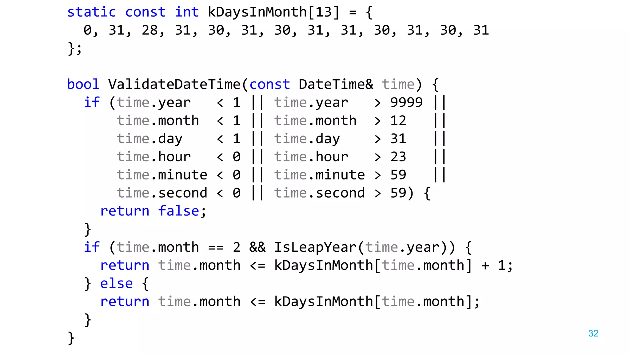 32
static const int kDaysInMonth[13] = {
0, 31, 28, 31, 30, 31, 30, 31, 31, 30, 31, 30, 31
};
bool ValidateDateTime(const DateTime& time) {
if (time.year < 1 || time.year > 9999 ||
time.month < 1 || time.month > 12 ||
time.day < 1 || time.day > 31 ||
time.hour < 0 || time.hour > 23 ||
time.minute < 0 || time.minute > 59 ||
time.second < 0 || time.second > 59) {
return false;
}
if (time.month == 2 && IsLeapYear(time.year)) {
return time.month <= kDaysInMonth[time.month] + 1;
} else {
return time.month <= kDaysInMonth[time.month];
}
}
 
