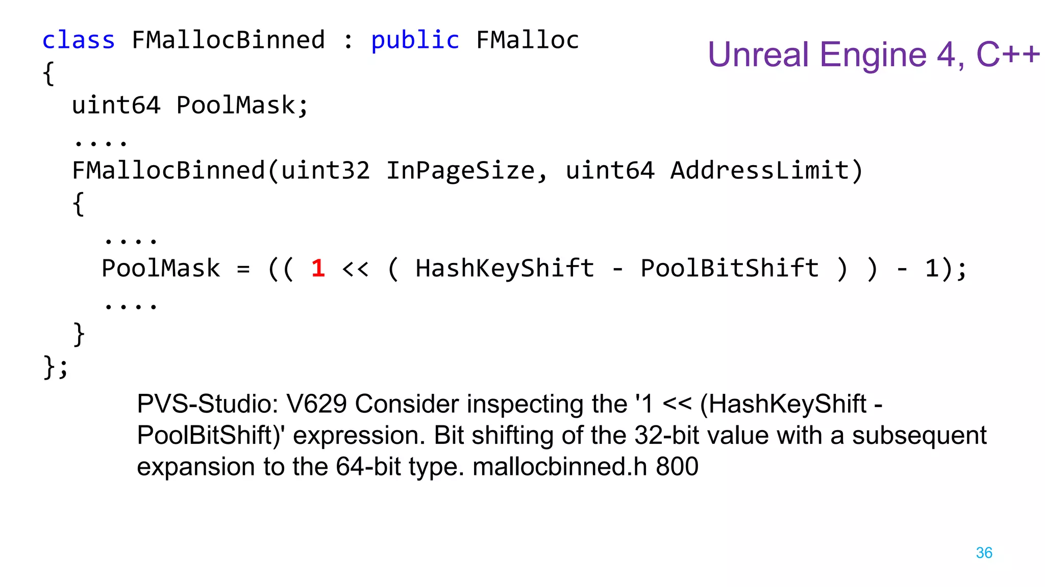 36
class FMallocBinned : public FMalloc
{
uint64 PoolMask;
....
FMallocBinned(uint32 InPageSize, uint64 AddressLimit)
{
....
PoolMask = (( 1 << ( HashKeyShift - PoolBitShift ) ) - 1);
....
}
};
PVS-Studio: V629 Consider inspecting the '1 << (HashKeyShift -
PoolBitShift)' expression. Bit shifting of the 32-bit value with a subsequent
expansion to the 64-bit type. mallocbinned.h 800
Unreal Engine 4, C++
 