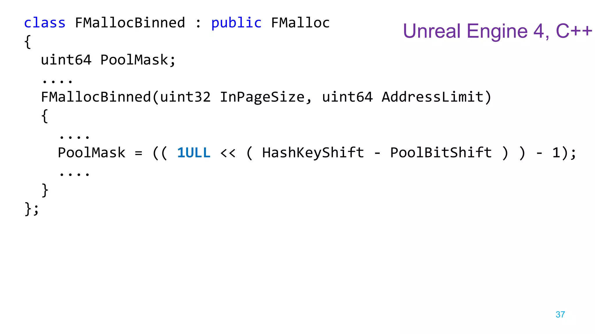 37
class FMallocBinned : public FMalloc
{
uint64 PoolMask;
....
FMallocBinned(uint32 InPageSize, uint64 AddressLimit)
{
....
PoolMask = (( 1ULL << ( HashKeyShift - PoolBitShift ) ) - 1);
....
}
};
Unreal Engine 4, C++
 