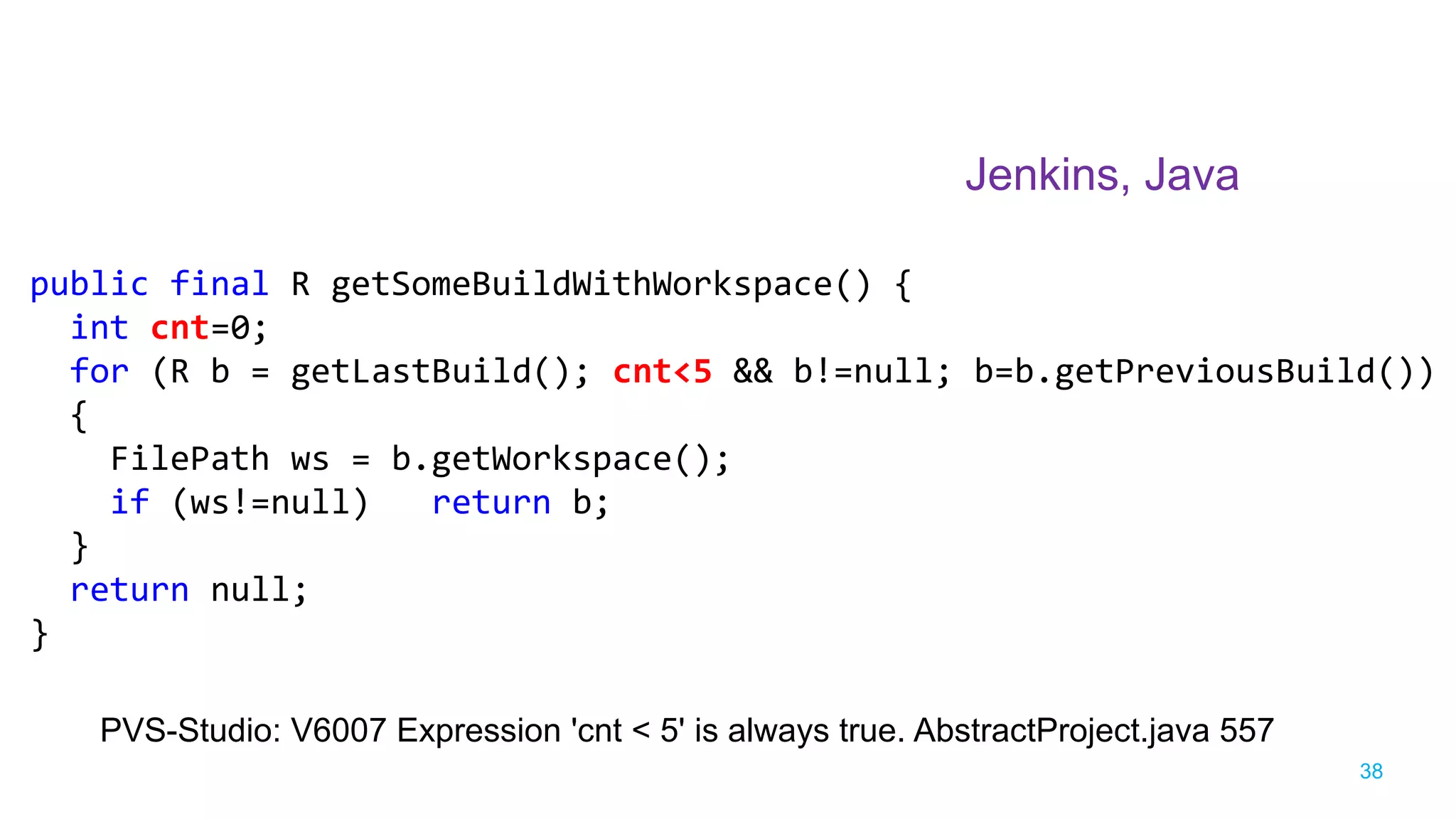 38
Jenkins, Java
PVS-Studio: V6007 Expression 'cnt < 5' is always true. AbstractProject.java 557
public final R getSomeBuildWithWorkspace() {
int cnt=0;
for (R b = getLastBuild(); cnt<5 && b!=null; b=b.getPreviousBuild())
{
FilePath ws = b.getWorkspace();
if (ws!=null) return b;
}
return null;
}
 