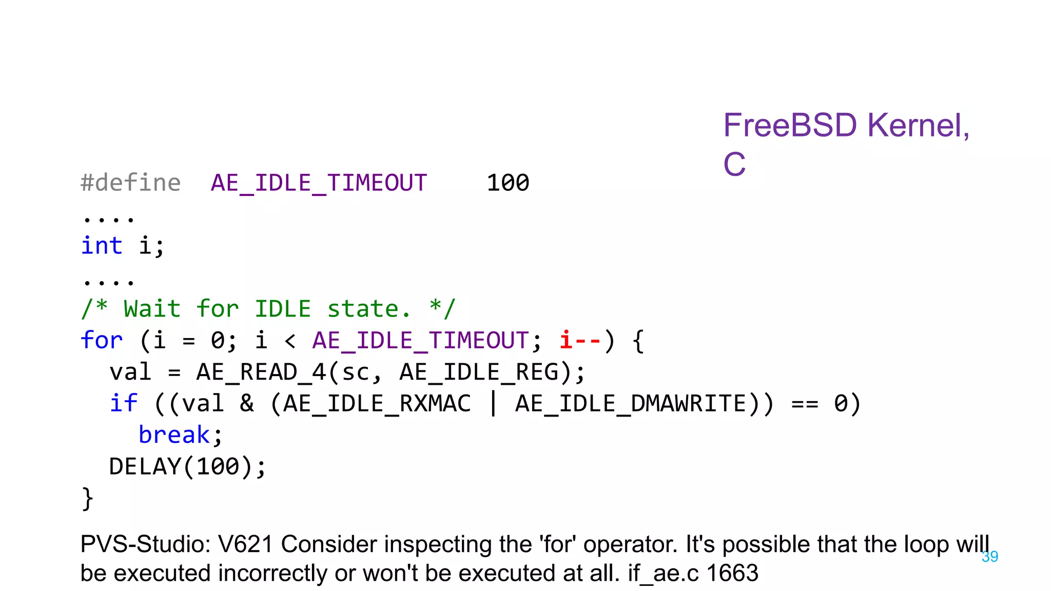 39
FreeBSD Kernel,
C
PVS-Studio: V621 Consider inspecting the 'for' operator. It's possible that the loop will
be executed incorrectly or won't be executed at all. if_ae.c 1663
#define AE_IDLE_TIMEOUT 100
....
int i;
....
/* Wait for IDLE state. */
for (i = 0; i < AE_IDLE_TIMEOUT; i--) {
val = AE_READ_4(sc, AE_IDLE_REG);
if ((val & (AE_IDLE_RXMAC | AE_IDLE_DMAWRITE)) == 0)
break;
DELAY(100);
}
 