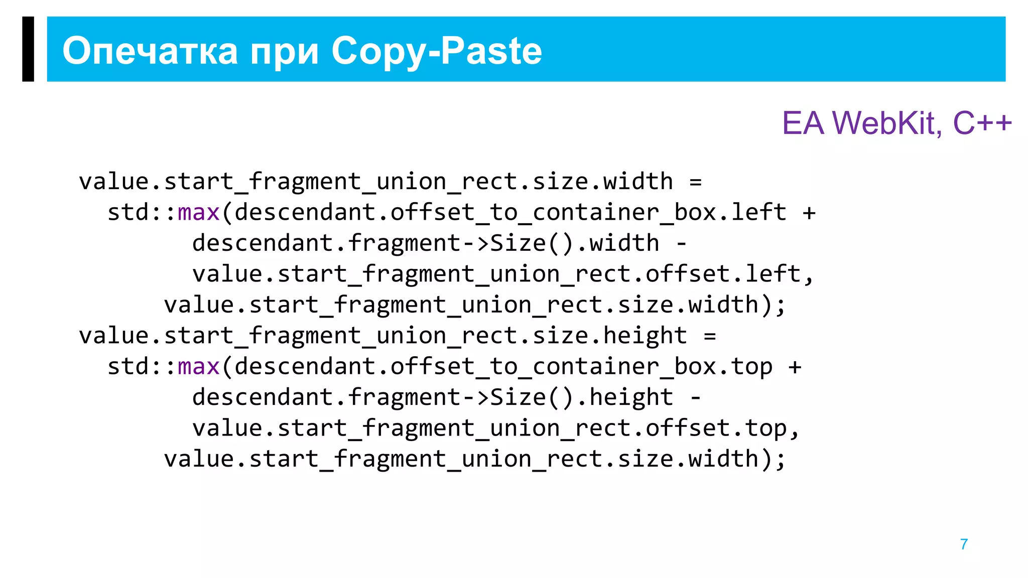 Опечатка при Copy-Paste
7
EA WebKit, С++
value.start_fragment_union_rect.size.width =
std::max(descendant.offset_to_container_box.left +
descendant.fragment->Size().width -
value.start_fragment_union_rect.offset.left,
value.start_fragment_union_rect.size.width);
value.start_fragment_union_rect.size.height =
std::max(descendant.offset_to_container_box.top +
descendant.fragment->Size().height -
value.start_fragment_union_rect.offset.top,
value.start_fragment_union_rect.size.width);
 