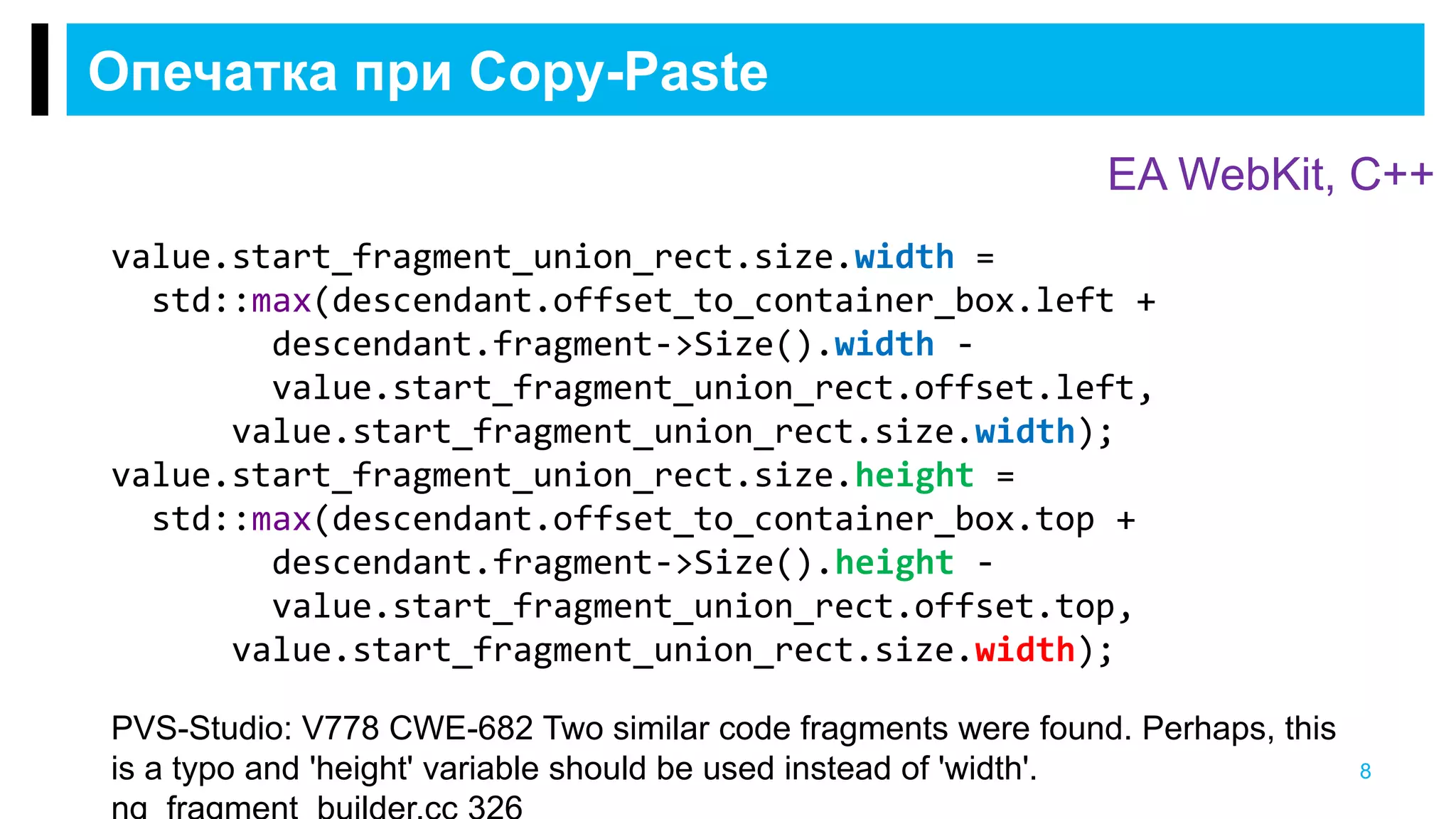 Опечатка при Copy-Paste
8
PVS-Studio: V778 CWE-682 Two similar code fragments were found. Perhaps, this
is a typo and 'height' variable should be used instead of 'width'.
EA WebKit, С++
value.start_fragment_union_rect.size.width =
std::max(descendant.offset_to_container_box.left +
descendant.fragment->Size().width -
value.start_fragment_union_rect.offset.left,
value.start_fragment_union_rect.size.width);
value.start_fragment_union_rect.size.height =
std::max(descendant.offset_to_container_box.top +
descendant.fragment->Size().height -
value.start_fragment_union_rect.offset.top,
value.start_fragment_union_rect.size.width);
 