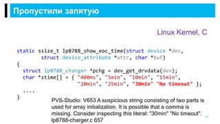 Пропустили запятую
11
Linux Kernel, C
static ssize_t lp8788_show_eoc_time(struct device *dev,
struct device_attribute *attr, char *buf)
{
struct lp8788_charger *pchg = dev_get_drvdata(dev);
char *stime[] = { "400ms", "5min", "10min", "15min",
"20min", "25min", "30min" "No timeout" };
....
}
PVS-Studio: V653 A suspicious string consisting of two parts is
used for array initialization. It is possible that a comma is
missing. Consider inspecting this literal: "30min" "No timeout".
lp8788-charger.c 657
 