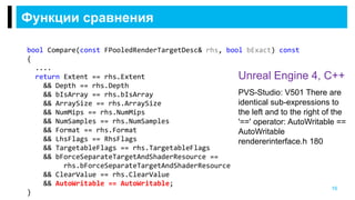Функции сравнения
16
PVS-Studio: V501 There are
identical sub-expressions to
the left and to the right of the
'==' operator: AutoWritable ==
AutoWritable
rendererinterface.h 180
Unreal Engine 4, C++
bool Compare(const FPooledRenderTargetDesc& rhs, bool bExact) const
{
....
return Extent == rhs.Extent
&& Depth == rhs.Depth
&& bIsArray == rhs.bIsArray
&& ArraySize == rhs.ArraySize
&& NumMips == rhs.NumMips
&& NumSamples == rhs.NumSamples
&& Format == rhs.Format
&& LhsFlags == RhsFlags
&& TargetableFlags == rhs.TargetableFlags
&& bForceSeparateTargetAndShaderResource ==
rhs.bForceSeparateTargetAndShaderResource
&& ClearValue == rhs.ClearValue
&& AutoWritable == AutoWritable;
}
 