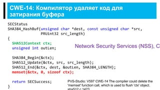 CWE-14: Компилятор удаляет код для
затирания буфера
SECStatus
SHA384_HashBuf(unsigned char *dest, const unsigned char *src,
PRUint32 src_length)
{
SHA512Context ctx;
unsigned int outLen;
SHA384_Begin(&ctx);
SHA512_Update(&ctx, src, src_length);
SHA512_End(&ctx, dest, &outLen, SHA384_LENGTH);
memset(&ctx, 0, sizeof ctx);
return SECSuccess;
}
PVS-Studio: V597 CWE-14 The compiler could delete the
'memset' function call, which is used to flush 'ctx' object.
Network Security Services (NSS), C
 