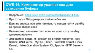 20
CWE-14: Компилятор удаляет код для
затирания буфера
 Подробнее: https://cwe.mitre.org/data/definitions/14.html
 При отладке Debug-версии этой ошибки нет
 Если не знаешь про этот паттерн, то нельзя найти ошибку
во время обзора кода
 Невозможно написать тест, если не искать эту ошибку
целенаправленно
 Эта ошибка везде. Я находил её в таких проектах, как:
Sphinx, XNU kernel, MySQL, Tizen, FreeBSD Kernel, Linux
Kernel, Haiku Operation System, Qt, Apache HTTP Server и
т.д.
 