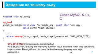 Хождение по тонкому льду
24
Oracle MySQL 5.1.x,
C
CVE-2012-2122 (Не мы нашли, но могли бы)
PVS-Studio: V642 Saving the 'memcmp' function result inside the 'char' type variable is
inappropriate. The significant bits could be lost breaking the program's logic.
password.c
typedef char my_bool;
my_bool
check_scramble(const char *scramble_arg, const char *message,
const uint8 *hash_stage2)
{
....
return memcmp(hash_stage2, hash_stage2_reassured, SHA1_HASH_SIZE);
}
24
 