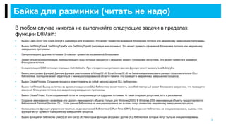 В любом случае никогда не выполняйте следующие задачи в пределах
функции DllMain:
 Вызов LoadLibrary или LoadLibraryEx (напрямую или косвенно). Это может привести к взаимной блокировке потоков или аварийному завершению программы.
 Вызов GetStringTypeA, GetStringTypeEx или GetStringTypeW (напрямую или косвенно). Это может привести к взаимной блокировке потоков или аварийному
завершению программы.
 Синхронизация с другими потоками. Это может привести к их взаимной блокировке.
 Захват объекта синхронизации, принадлежащего коду, который находится в ожидании захвата блокировки загрузчика. Это может привести к взаимной
блокировке потоков.
 Инициализация COM-потоков с помощью CoInitializeEx. При определенных условиях данная функция может вызвать LoadLibraryEx.
 Вызов реестровых функций. Данные функции реализованы в Advapi32.dll. Если Advapi32.dll не была инициализирована раньше пользовательской DLL-
библиотеки, последняя может обратиться к неинициализированной области памяти, что приведет к аварийному завершению процесса.
 Вызов CreateProcess. Создание процесса может повлечь за собой загрузку другой DLL-библиотеки.
 Вызов ExitThread. Выход из потока во время отсоединения DLL-библиотеки может повлечь за собой повторный захват блокировки загрузчика, что приведет к
взаимной блокировке потоков или аварийному завершению программы.
 Вызов CreateThread. Если создаваемый поток не синхронизируется с другими потоками, то такая операция допустима, хотя и рискованна.
 Создание именованного конвейера или другого именованного объекта (только для Windows 2000). В Windows 2000 именованные объекты предоставляются
библиотекой Terminal Services DLL. Если данная библиотека не инициализирована, ее вызовы могут привести к аварийному завершению процесса.
 Использование функций управления памятью из динамической библиотеки C Run-Time (CRT). Если данная библиотека не инициализирована, вызовы этих
функций могут привести к аварийному завершению процесса.
 Вызов функций из библиотек User32.dll или Gdi32.dll. Некоторые функции загружают другие DLL-библиотеки, которые могут быть не инициализированы.
Байка для разминки (читать не надо)
3
 