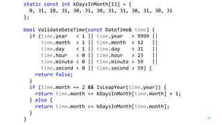 32
static const int kDaysInMonth[13] = {
0, 31, 28, 31, 30, 31, 30, 31, 31, 30, 31, 30, 31
};
bool ValidateDateTime(const DateTime& time) {
if (time.year < 1 || time.year > 9999 ||
time.month < 1 || time.month > 12 ||
time.day < 1 || time.day > 31 ||
time.hour < 0 || time.hour > 23 ||
time.minute < 0 || time.minute > 59 ||
time.second < 0 || time.second > 59) {
return false;
}
if (time.month == 2 && IsLeapYear(time.year)) {
return time.month <= kDaysInMonth[time.month] + 1;
} else {
return time.month <= kDaysInMonth[time.month];
}
}
 