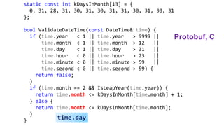 static const int kDaysInMonth[13] = {
0, 31, 28, 31, 30, 31, 30, 31, 31, 30, 31, 30, 31
};
bool ValidateDateTime(const DateTime& time) {
if (time.year < 1 || time.year > 9999 ||
time.month < 1 || time.month > 12 ||
time.day < 1 || time.day > 31 ||
time.hour < 0 || time.hour > 23 ||
time.minute < 0 || time.minute > 59 ||
time.second < 0 || time.second > 59) {
return false;
}
if (time.month == 2 && IsLeapYear(time.year)) {
return time.month <= kDaysInMonth[time.month] + 1;
} else {
return time.month <= kDaysInMonth[time.month];
}
} time.day
Protobuf, C
 