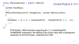 36
class FMallocBinned : public FMalloc
{
uint64 PoolMask;
....
FMallocBinned(uint32 InPageSize, uint64 AddressLimit)
{
....
PoolMask = (( 1 << ( HashKeyShift - PoolBitShift ) ) - 1);
....
}
};
PVS-Studio: V629 Consider inspecting the '1 << (HashKeyShift -
PoolBitShift)' expression. Bit shifting of the 32-bit value with a subsequent
expansion to the 64-bit type. mallocbinned.h 800
Unreal Engine 4, C++
 